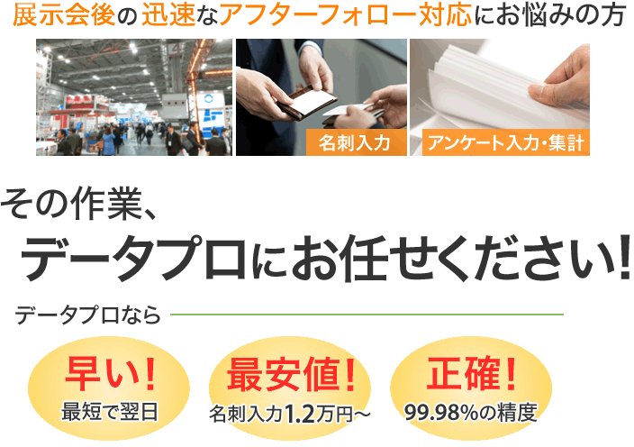 展示会後の迅速なアフターフォロー対応にお悩みの方へ。名刺入力、アンケート入力・集計。その作業、データプロにおまかせください。データプロなら、早い！：最短で翌日・最安値！：名刺入力1万円～・正確！：99.98％の精度