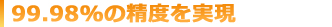 99.98%の制度を実現