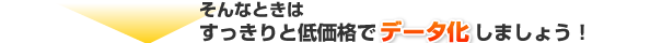そんなときは、すっきりと低価格で「データ化」しましょう！
