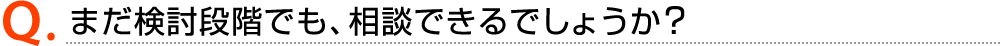 Q.まだ検討段階でも、相談できるでしょうか？