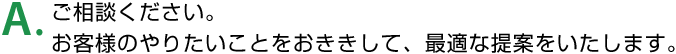 A. ご相談ください。お客様のやりたいことをおききして、最適な提案をいたします。