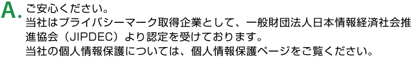 A.ご安心ください。当社はプライバシーマーク取得企業として、一般財団法人日本情報経済社会推進協会（JIPDEC）より認定を受けております。当社の個人情報保護については、個人情報保護ページをご覧ください。