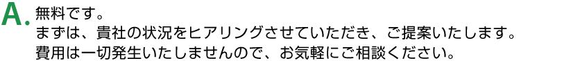 A. 無料です。まずは、貴社の状況をヒアリングさせていただき、ご提案いたします。費用は一切発生いたしませんので、お気軽にご相談ください。