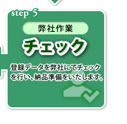 【step 5（弊社作業）】チェック：登録データを弊社にてチェックを行い、納品準備をいたします